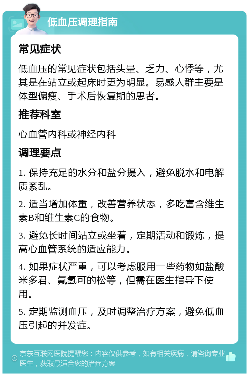 低血压调理指南 常见症状 低血压的常见症状包括头晕、乏力、心悸等，尤其是在站立或起床时更为明显。易感人群主要是体型偏瘦、手术后恢复期的患者。 推荐科室 心血管内科或神经内科 调理要点 1. 保持充足的水分和盐分摄入，避免脱水和电解质紊乱。 2. 适当增加体重，改善营养状态，多吃富含维生素B和维生素C的食物。 3. 避免长时间站立或坐着，定期活动和锻炼，提高心血管系统的适应能力。 4. 如果症状严重，可以考虑服用一些药物如盐酸米多君、氟氢可的松等，但需在医生指导下使用。 5. 定期监测血压，及时调整治疗方案，避免低血压引起的并发症。