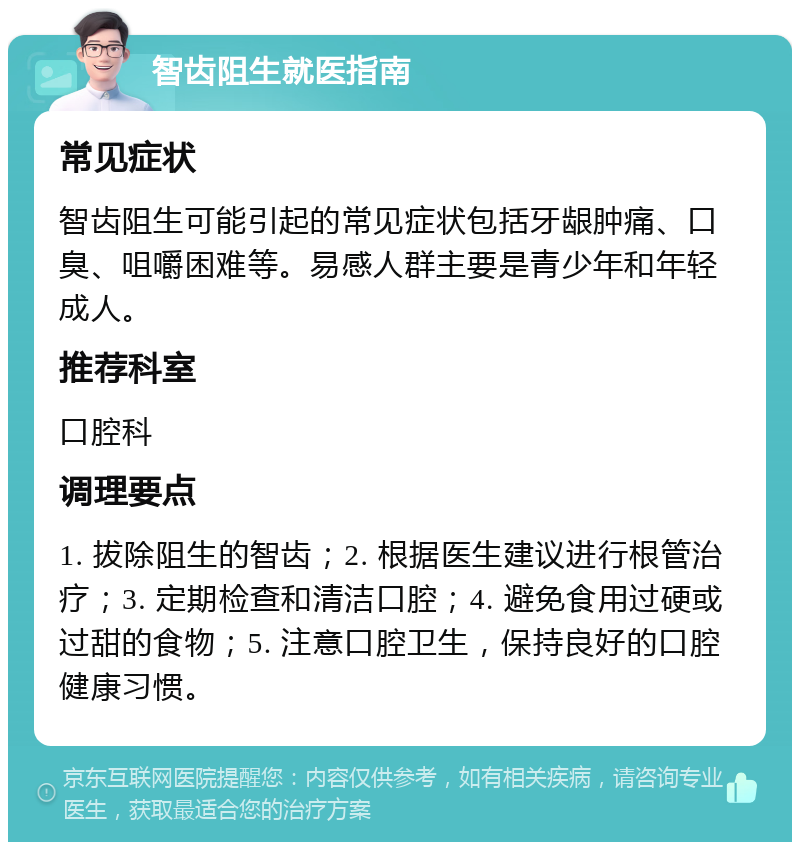 智齿阻生就医指南 常见症状 智齿阻生可能引起的常见症状包括牙龈肿痛、口臭、咀嚼困难等。易感人群主要是青少年和年轻成人。 推荐科室 口腔科 调理要点 1. 拔除阻生的智齿；2. 根据医生建议进行根管治疗；3. 定期检查和清洁口腔；4. 避免食用过硬或过甜的食物；5. 注意口腔卫生，保持良好的口腔健康习惯。