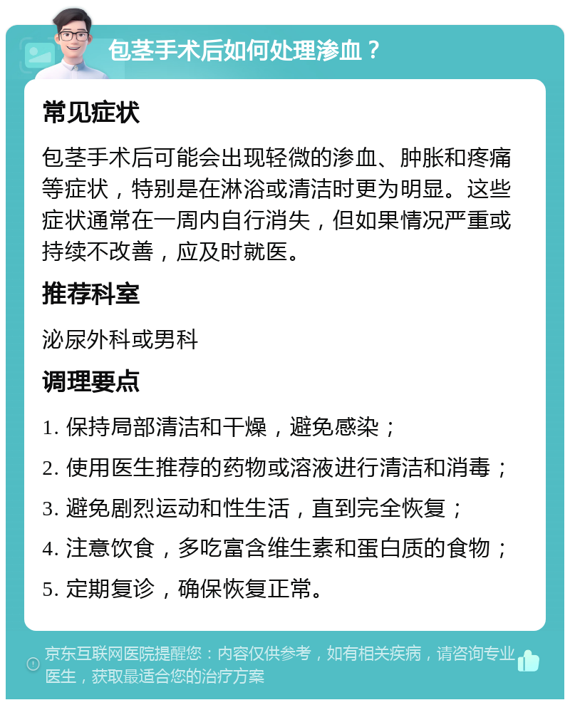 包茎手术后如何处理渗血？ 常见症状 包茎手术后可能会出现轻微的渗血、肿胀和疼痛等症状，特别是在淋浴或清洁时更为明显。这些症状通常在一周内自行消失，但如果情况严重或持续不改善，应及时就医。 推荐科室 泌尿外科或男科 调理要点 1. 保持局部清洁和干燥，避免感染； 2. 使用医生推荐的药物或溶液进行清洁和消毒； 3. 避免剧烈运动和性生活，直到完全恢复； 4. 注意饮食，多吃富含维生素和蛋白质的食物； 5. 定期复诊，确保恢复正常。