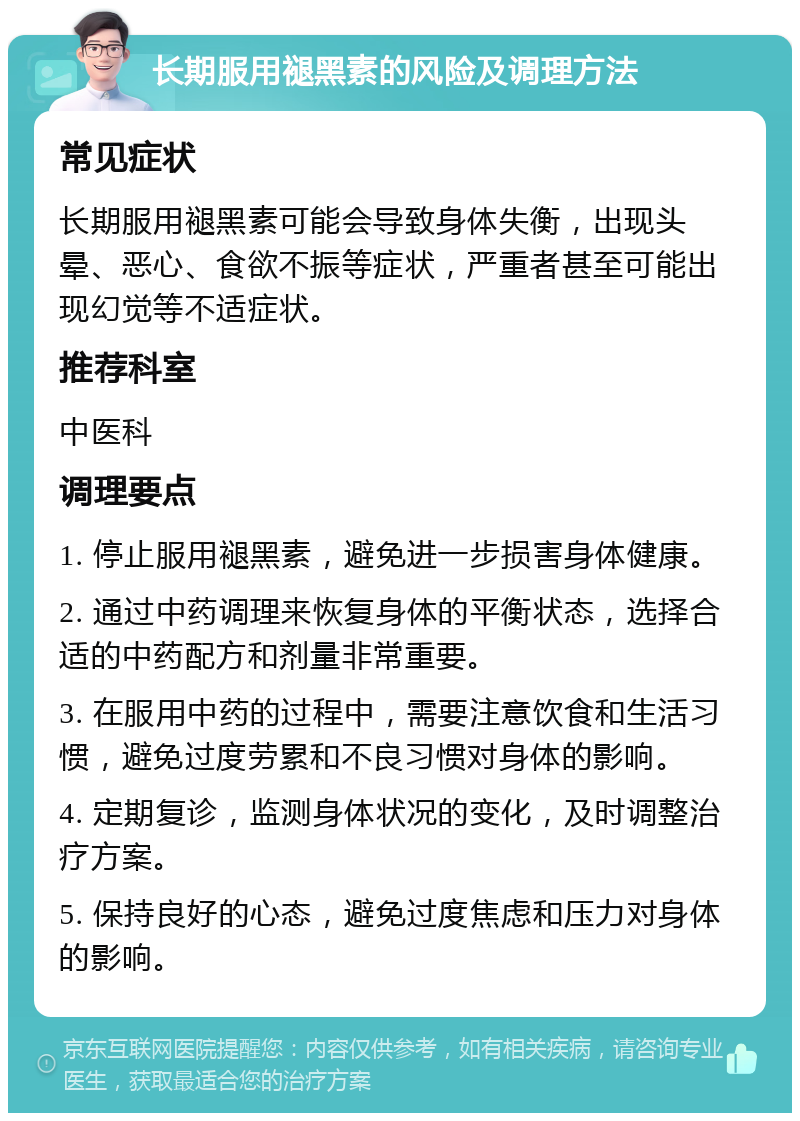 长期服用褪黑素的风险及调理方法 常见症状 长期服用褪黑素可能会导致身体失衡，出现头晕、恶心、食欲不振等症状，严重者甚至可能出现幻觉等不适症状。 推荐科室 中医科 调理要点 1. 停止服用褪黑素，避免进一步损害身体健康。 2. 通过中药调理来恢复身体的平衡状态，选择合适的中药配方和剂量非常重要。 3. 在服用中药的过程中，需要注意饮食和生活习惯，避免过度劳累和不良习惯对身体的影响。 4. 定期复诊，监测身体状况的变化，及时调整治疗方案。 5. 保持良好的心态，避免过度焦虑和压力对身体的影响。