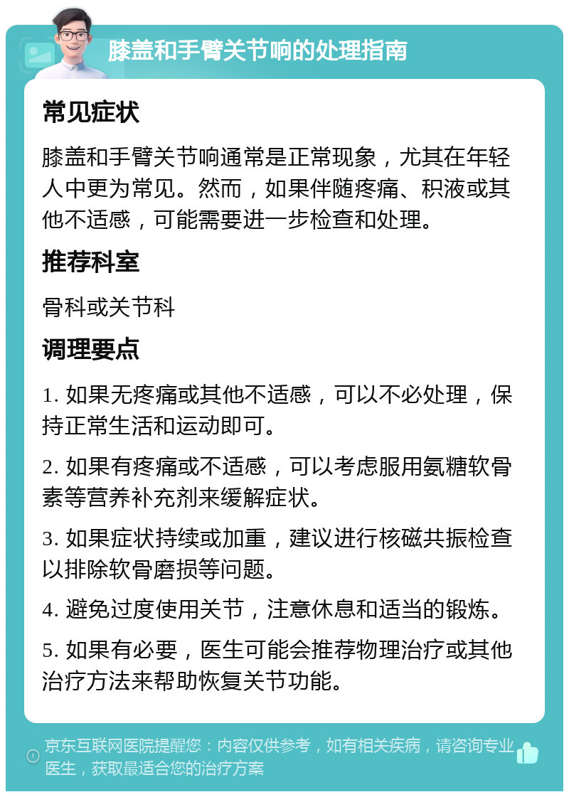 膝盖和手臂关节响的处理指南 常见症状 膝盖和手臂关节响通常是正常现象，尤其在年轻人中更为常见。然而，如果伴随疼痛、积液或其他不适感，可能需要进一步检查和处理。 推荐科室 骨科或关节科 调理要点 1. 如果无疼痛或其他不适感，可以不必处理，保持正常生活和运动即可。 2. 如果有疼痛或不适感，可以考虑服用氨糖软骨素等营养补充剂来缓解症状。 3. 如果症状持续或加重，建议进行核磁共振检查以排除软骨磨损等问题。 4. 避免过度使用关节，注意休息和适当的锻炼。 5. 如果有必要，医生可能会推荐物理治疗或其他治疗方法来帮助恢复关节功能。