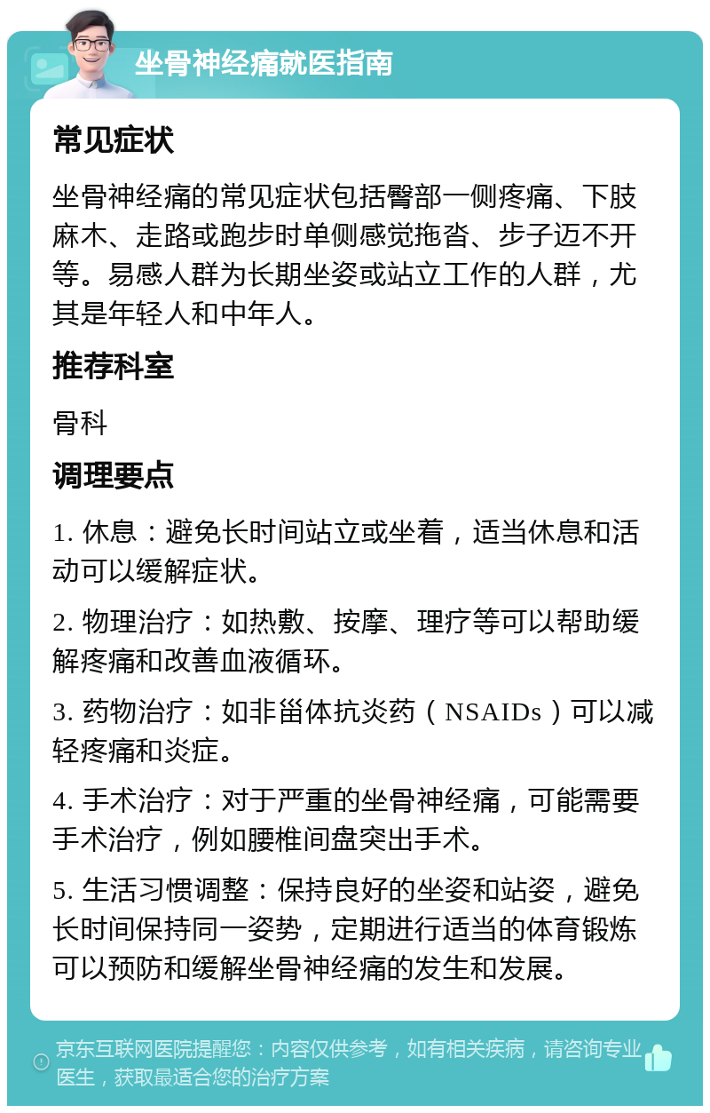 坐骨神经痛就医指南 常见症状 坐骨神经痛的常见症状包括臀部一侧疼痛、下肢麻木、走路或跑步时单侧感觉拖沓、步子迈不开等。易感人群为长期坐姿或站立工作的人群，尤其是年轻人和中年人。 推荐科室 骨科 调理要点 1. 休息：避免长时间站立或坐着，适当休息和活动可以缓解症状。 2. 物理治疗：如热敷、按摩、理疗等可以帮助缓解疼痛和改善血液循环。 3. 药物治疗：如非甾体抗炎药（NSAIDs）可以减轻疼痛和炎症。 4. 手术治疗：对于严重的坐骨神经痛，可能需要手术治疗，例如腰椎间盘突出手术。 5. 生活习惯调整：保持良好的坐姿和站姿，避免长时间保持同一姿势，定期进行适当的体育锻炼可以预防和缓解坐骨神经痛的发生和发展。