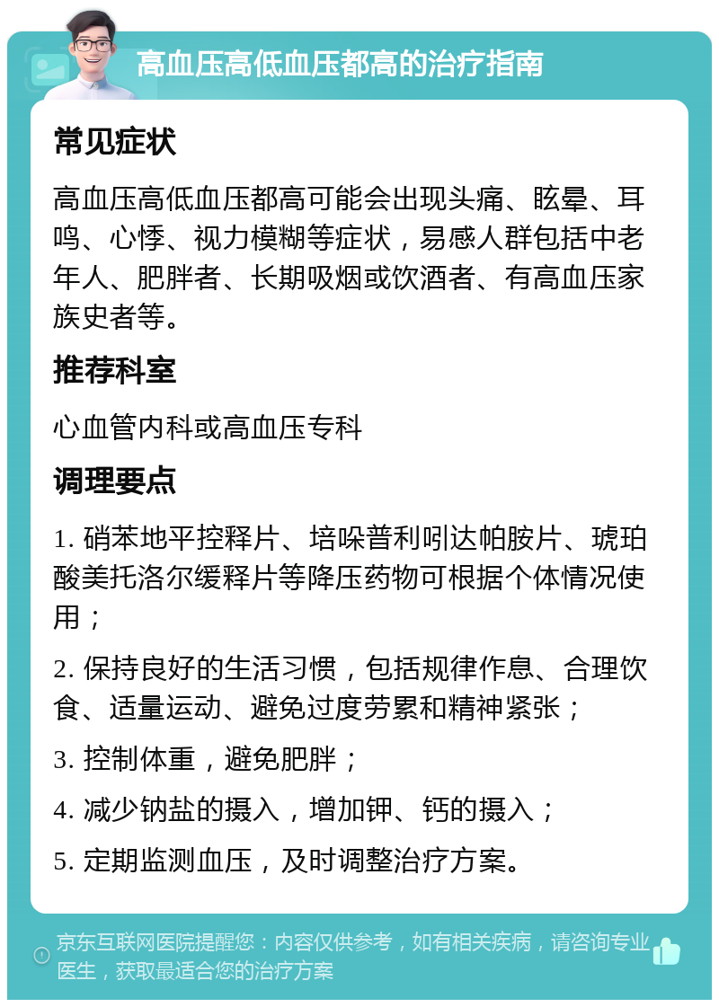 高血压高低血压都高的治疗指南 常见症状 高血压高低血压都高可能会出现头痛、眩晕、耳鸣、心悸、视力模糊等症状，易感人群包括中老年人、肥胖者、长期吸烟或饮酒者、有高血压家族史者等。 推荐科室 心血管内科或高血压专科 调理要点 1. 硝苯地平控释片、培哚普利吲达帕胺片、琥珀酸美托洛尔缓释片等降压药物可根据个体情况使用； 2. 保持良好的生活习惯，包括规律作息、合理饮食、适量运动、避免过度劳累和精神紧张； 3. 控制体重，避免肥胖； 4. 减少钠盐的摄入，增加钾、钙的摄入； 5. 定期监测血压，及时调整治疗方案。