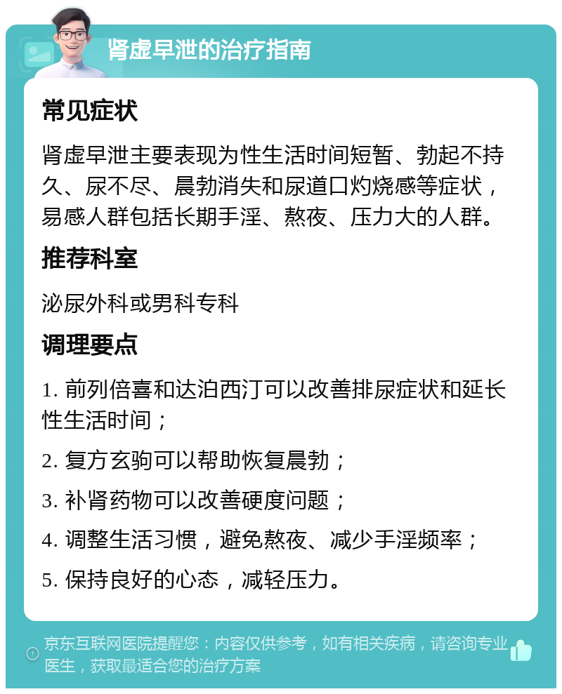 肾虚早泄的治疗指南 常见症状 肾虚早泄主要表现为性生活时间短暂、勃起不持久、尿不尽、晨勃消失和尿道口灼烧感等症状，易感人群包括长期手淫、熬夜、压力大的人群。 推荐科室 泌尿外科或男科专科 调理要点 1. 前列倍喜和达泊西汀可以改善排尿症状和延长性生活时间； 2. 复方玄驹可以帮助恢复晨勃； 3. 补肾药物可以改善硬度问题； 4. 调整生活习惯，避免熬夜、减少手淫频率； 5. 保持良好的心态，减轻压力。