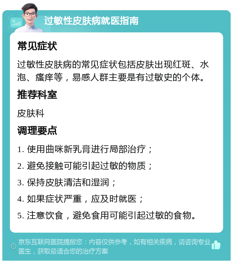 过敏性皮肤病就医指南 常见症状 过敏性皮肤病的常见症状包括皮肤出现红斑、水泡、瘙痒等，易感人群主要是有过敏史的个体。 推荐科室 皮肤科 调理要点 1. 使用曲咪新乳膏进行局部治疗； 2. 避免接触可能引起过敏的物质； 3. 保持皮肤清洁和湿润； 4. 如果症状严重，应及时就医； 5. 注意饮食，避免食用可能引起过敏的食物。