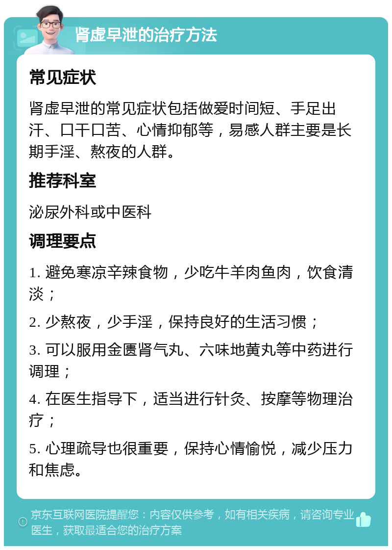 肾虚早泄的治疗方法 常见症状 肾虚早泄的常见症状包括做爱时间短、手足出汗、口干口苦、心情抑郁等，易感人群主要是长期手淫、熬夜的人群。 推荐科室 泌尿外科或中医科 调理要点 1. 避免寒凉辛辣食物，少吃牛羊肉鱼肉，饮食清淡； 2. 少熬夜，少手淫，保持良好的生活习惯； 3. 可以服用金匮肾气丸、六味地黄丸等中药进行调理； 4. 在医生指导下，适当进行针灸、按摩等物理治疗； 5. 心理疏导也很重要，保持心情愉悦，减少压力和焦虑。