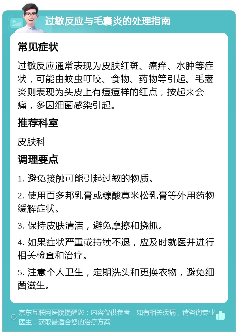 过敏反应与毛囊炎的处理指南 常见症状 过敏反应通常表现为皮肤红斑、瘙痒、水肿等症状，可能由蚊虫叮咬、食物、药物等引起。毛囊炎则表现为头皮上有痘痘样的红点，按起来会痛，多因细菌感染引起。 推荐科室 皮肤科 调理要点 1. 避免接触可能引起过敏的物质。 2. 使用百多邦乳膏或糠酸莫米松乳膏等外用药物缓解症状。 3. 保持皮肤清洁，避免摩擦和挠抓。 4. 如果症状严重或持续不退，应及时就医并进行相关检查和治疗。 5. 注意个人卫生，定期洗头和更换衣物，避免细菌滋生。