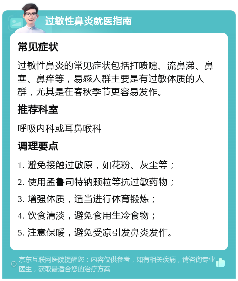 过敏性鼻炎就医指南 常见症状 过敏性鼻炎的常见症状包括打喷嚏、流鼻涕、鼻塞、鼻痒等，易感人群主要是有过敏体质的人群，尤其是在春秋季节更容易发作。 推荐科室 呼吸内科或耳鼻喉科 调理要点 1. 避免接触过敏原，如花粉、灰尘等； 2. 使用孟鲁司特钠颗粒等抗过敏药物； 3. 增强体质，适当进行体育锻炼； 4. 饮食清淡，避免食用生冷食物； 5. 注意保暖，避免受凉引发鼻炎发作。