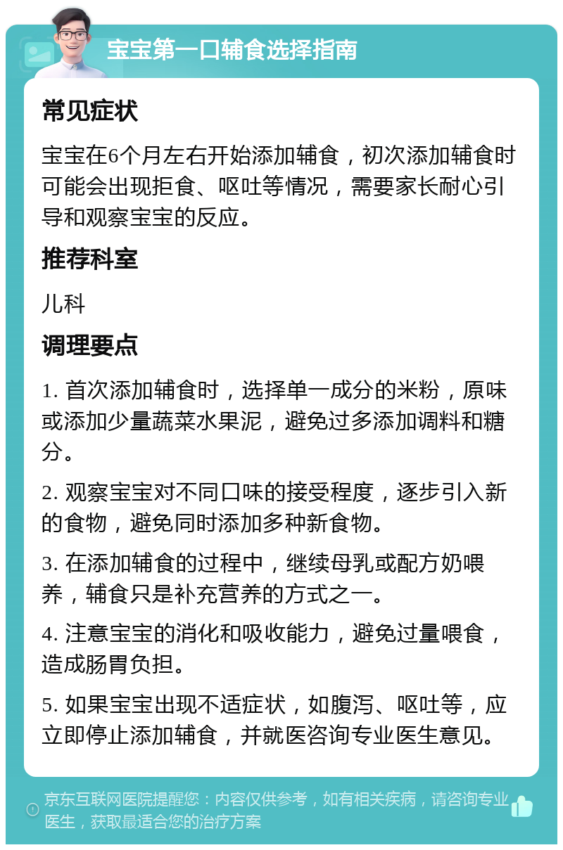 宝宝第一口辅食选择指南 常见症状 宝宝在6个月左右开始添加辅食，初次添加辅食时可能会出现拒食、呕吐等情况，需要家长耐心引导和观察宝宝的反应。 推荐科室 儿科 调理要点 1. 首次添加辅食时，选择单一成分的米粉，原味或添加少量蔬菜水果泥，避免过多添加调料和糖分。 2. 观察宝宝对不同口味的接受程度，逐步引入新的食物，避免同时添加多种新食物。 3. 在添加辅食的过程中，继续母乳或配方奶喂养，辅食只是补充营养的方式之一。 4. 注意宝宝的消化和吸收能力，避免过量喂食，造成肠胃负担。 5. 如果宝宝出现不适症状，如腹泻、呕吐等，应立即停止添加辅食，并就医咨询专业医生意见。