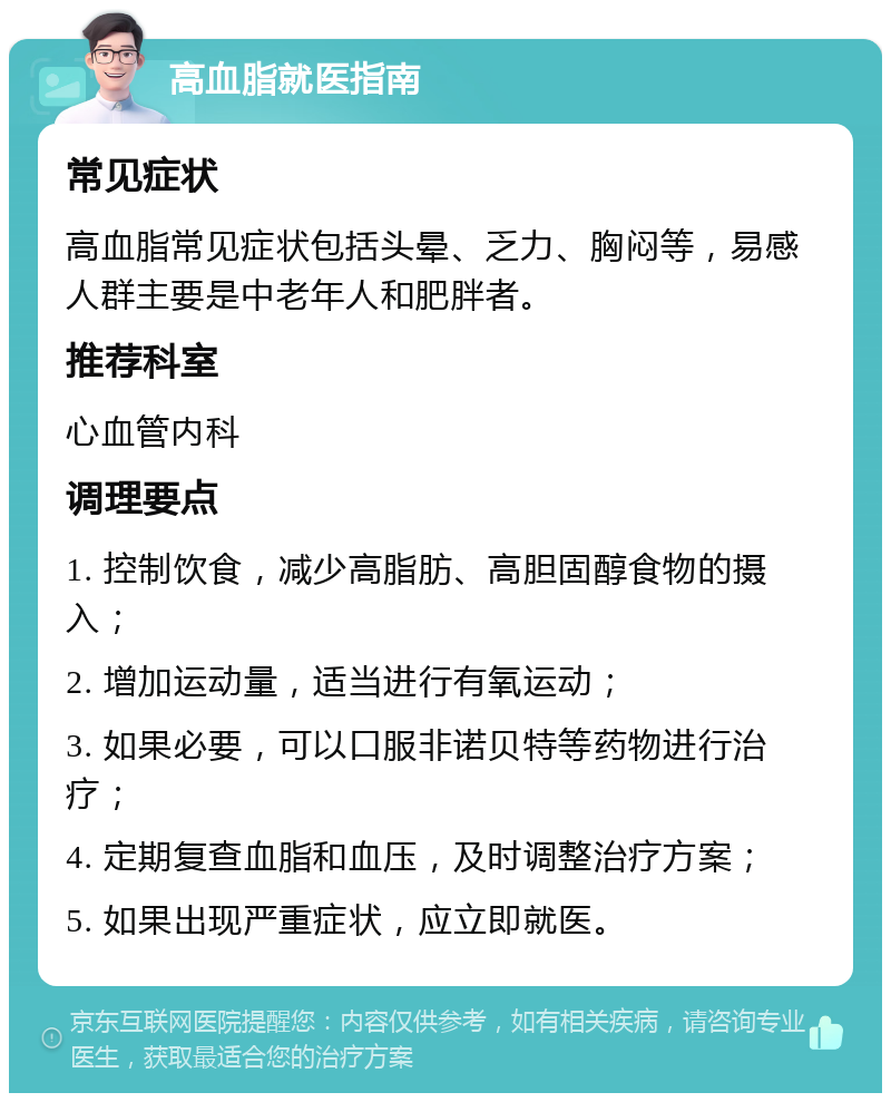 高血脂就医指南 常见症状 高血脂常见症状包括头晕、乏力、胸闷等，易感人群主要是中老年人和肥胖者。 推荐科室 心血管内科 调理要点 1. 控制饮食，减少高脂肪、高胆固醇食物的摄入； 2. 增加运动量，适当进行有氧运动； 3. 如果必要，可以口服非诺贝特等药物进行治疗； 4. 定期复查血脂和血压，及时调整治疗方案； 5. 如果出现严重症状，应立即就医。