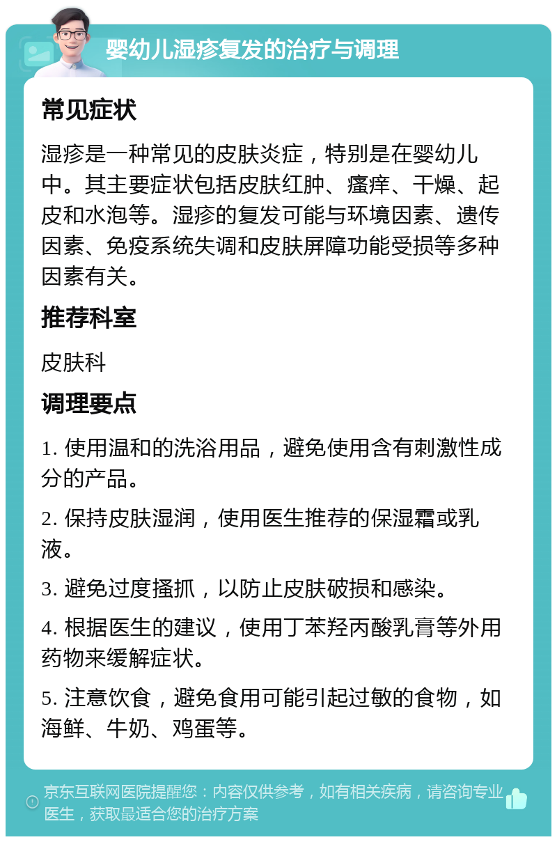 婴幼儿湿疹复发的治疗与调理 常见症状 湿疹是一种常见的皮肤炎症，特别是在婴幼儿中。其主要症状包括皮肤红肿、瘙痒、干燥、起皮和水泡等。湿疹的复发可能与环境因素、遗传因素、免疫系统失调和皮肤屏障功能受损等多种因素有关。 推荐科室 皮肤科 调理要点 1. 使用温和的洗浴用品，避免使用含有刺激性成分的产品。 2. 保持皮肤湿润，使用医生推荐的保湿霜或乳液。 3. 避免过度搔抓，以防止皮肤破损和感染。 4. 根据医生的建议，使用丁苯羟丙酸乳膏等外用药物来缓解症状。 5. 注意饮食，避免食用可能引起过敏的食物，如海鲜、牛奶、鸡蛋等。