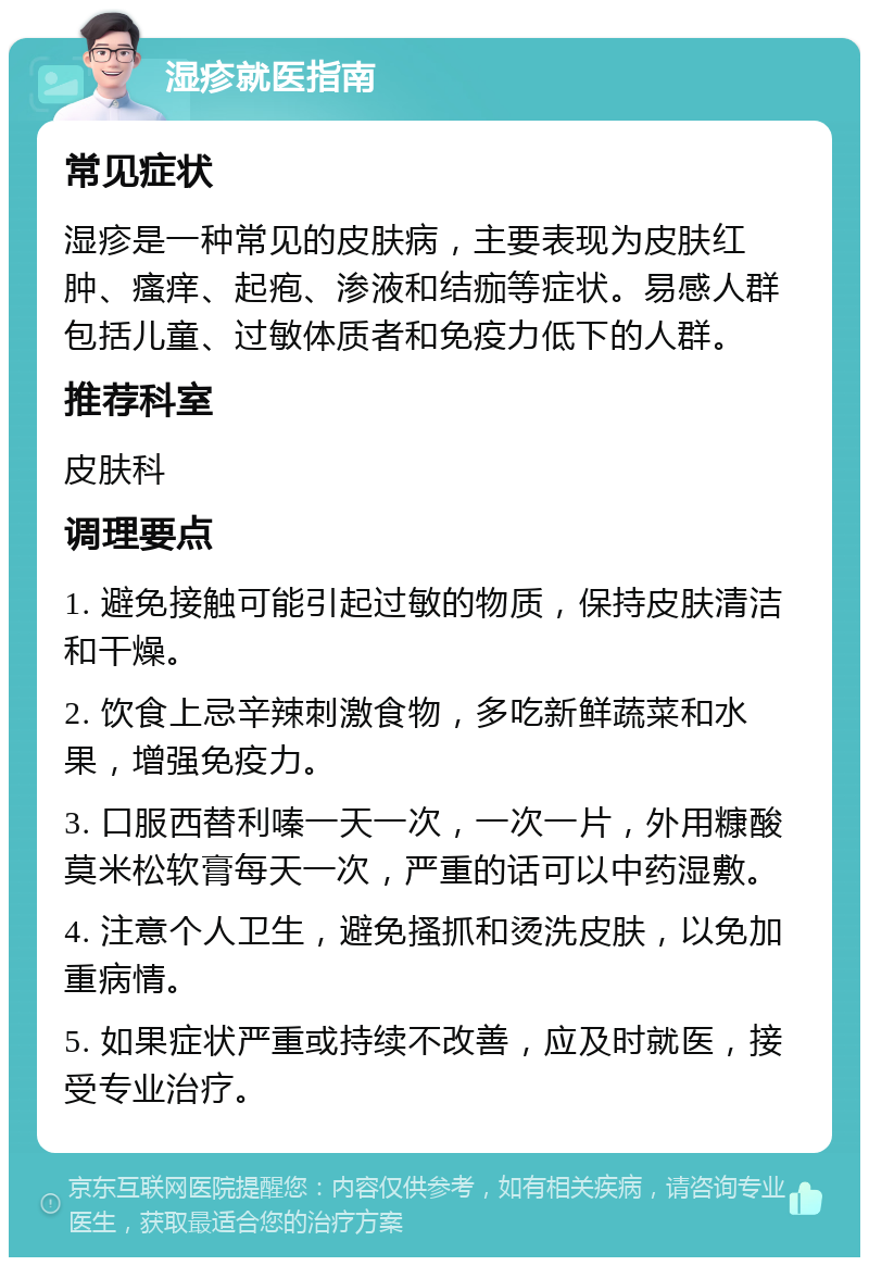 湿疹就医指南 常见症状 湿疹是一种常见的皮肤病，主要表现为皮肤红肿、瘙痒、起疱、渗液和结痂等症状。易感人群包括儿童、过敏体质者和免疫力低下的人群。 推荐科室 皮肤科 调理要点 1. 避免接触可能引起过敏的物质，保持皮肤清洁和干燥。 2. 饮食上忌辛辣刺激食物，多吃新鲜蔬菜和水果，增强免疫力。 3. 口服西替利嗪一天一次，一次一片，外用糠酸莫米松软膏每天一次，严重的话可以中药湿敷。 4. 注意个人卫生，避免搔抓和烫洗皮肤，以免加重病情。 5. 如果症状严重或持续不改善，应及时就医，接受专业治疗。