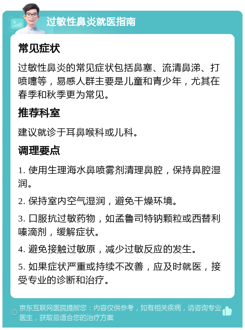 过敏性鼻炎就医指南 常见症状 过敏性鼻炎的常见症状包括鼻塞、流清鼻涕、打喷嚏等，易感人群主要是儿童和青少年，尤其在春季和秋季更为常见。 推荐科室 建议就诊于耳鼻喉科或儿科。 调理要点 1. 使用生理海水鼻喷雾剂清理鼻腔，保持鼻腔湿润。 2. 保持室内空气湿润，避免干燥环境。 3. 口服抗过敏药物，如孟鲁司特钠颗粒或西替利嗪滴剂，缓解症状。 4. 避免接触过敏原，减少过敏反应的发生。 5. 如果症状严重或持续不改善，应及时就医，接受专业的诊断和治疗。