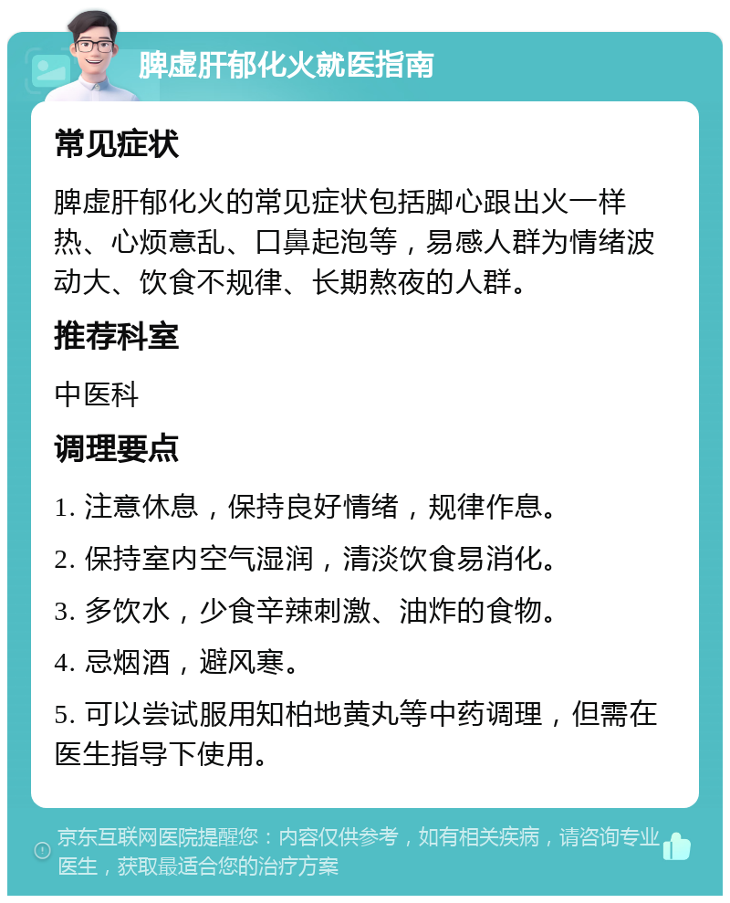 脾虚肝郁化火就医指南 常见症状 脾虚肝郁化火的常见症状包括脚心跟出火一样热、心烦意乱、口鼻起泡等，易感人群为情绪波动大、饮食不规律、长期熬夜的人群。 推荐科室 中医科 调理要点 1. 注意休息，保持良好情绪，规律作息。 2. 保持室内空气湿润，清淡饮食易消化。 3. 多饮水，少食辛辣刺激、油炸的食物。 4. 忌烟酒，避风寒。 5. 可以尝试服用知柏地黄丸等中药调理，但需在医生指导下使用。