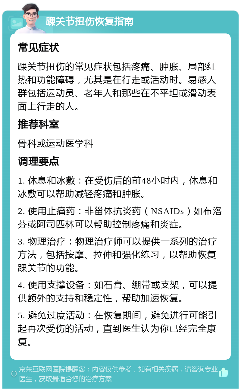 踝关节扭伤恢复指南 常见症状 踝关节扭伤的常见症状包括疼痛、肿胀、局部红热和功能障碍，尤其是在行走或活动时。易感人群包括运动员、老年人和那些在不平坦或滑动表面上行走的人。 推荐科室 骨科或运动医学科 调理要点 1. 休息和冰敷：在受伤后的前48小时内，休息和冰敷可以帮助减轻疼痛和肿胀。 2. 使用止痛药：非甾体抗炎药（NSAIDs）如布洛芬或阿司匹林可以帮助控制疼痛和炎症。 3. 物理治疗：物理治疗师可以提供一系列的治疗方法，包括按摩、拉伸和强化练习，以帮助恢复踝关节的功能。 4. 使用支撑设备：如石膏、绷带或支架，可以提供额外的支持和稳定性，帮助加速恢复。 5. 避免过度活动：在恢复期间，避免进行可能引起再次受伤的活动，直到医生认为你已经完全康复。