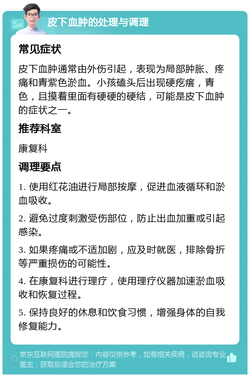 皮下血肿的处理与调理 常见症状 皮下血肿通常由外伤引起，表现为局部肿胀、疼痛和青紫色淤血。小孩磕头后出现硬疙瘩，青色，且摸着里面有硬硬的硬结，可能是皮下血肿的症状之一。 推荐科室 康复科 调理要点 1. 使用红花油进行局部按摩，促进血液循环和淤血吸收。 2. 避免过度刺激受伤部位，防止出血加重或引起感染。 3. 如果疼痛或不适加剧，应及时就医，排除骨折等严重损伤的可能性。 4. 在康复科进行理疗，使用理疗仪器加速淤血吸收和恢复过程。 5. 保持良好的休息和饮食习惯，增强身体的自我修复能力。