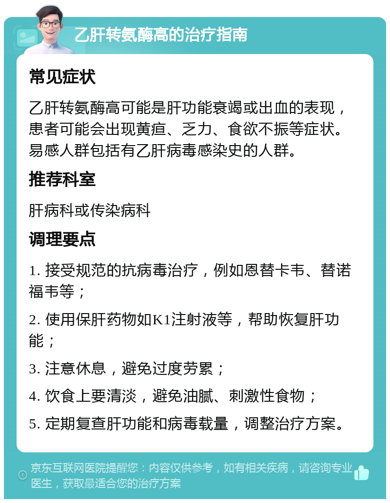 乙肝转氨酶高的治疗指南 常见症状 乙肝转氨酶高可能是肝功能衰竭或出血的表现，患者可能会出现黄疸、乏力、食欲不振等症状。易感人群包括有乙肝病毒感染史的人群。 推荐科室 肝病科或传染病科 调理要点 1. 接受规范的抗病毒治疗，例如恩替卡韦、替诺福韦等； 2. 使用保肝药物如K1注射液等，帮助恢复肝功能； 3. 注意休息，避免过度劳累； 4. 饮食上要清淡，避免油腻、刺激性食物； 5. 定期复查肝功能和病毒载量，调整治疗方案。