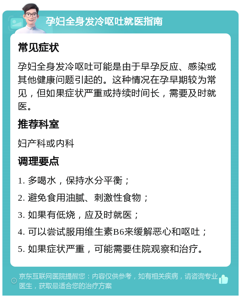 孕妇全身发冷呕吐就医指南 常见症状 孕妇全身发冷呕吐可能是由于早孕反应、感染或其他健康问题引起的。这种情况在孕早期较为常见，但如果症状严重或持续时间长，需要及时就医。 推荐科室 妇产科或内科 调理要点 1. 多喝水，保持水分平衡； 2. 避免食用油腻、刺激性食物； 3. 如果有低烧，应及时就医； 4. 可以尝试服用维生素B6来缓解恶心和呕吐； 5. 如果症状严重，可能需要住院观察和治疗。