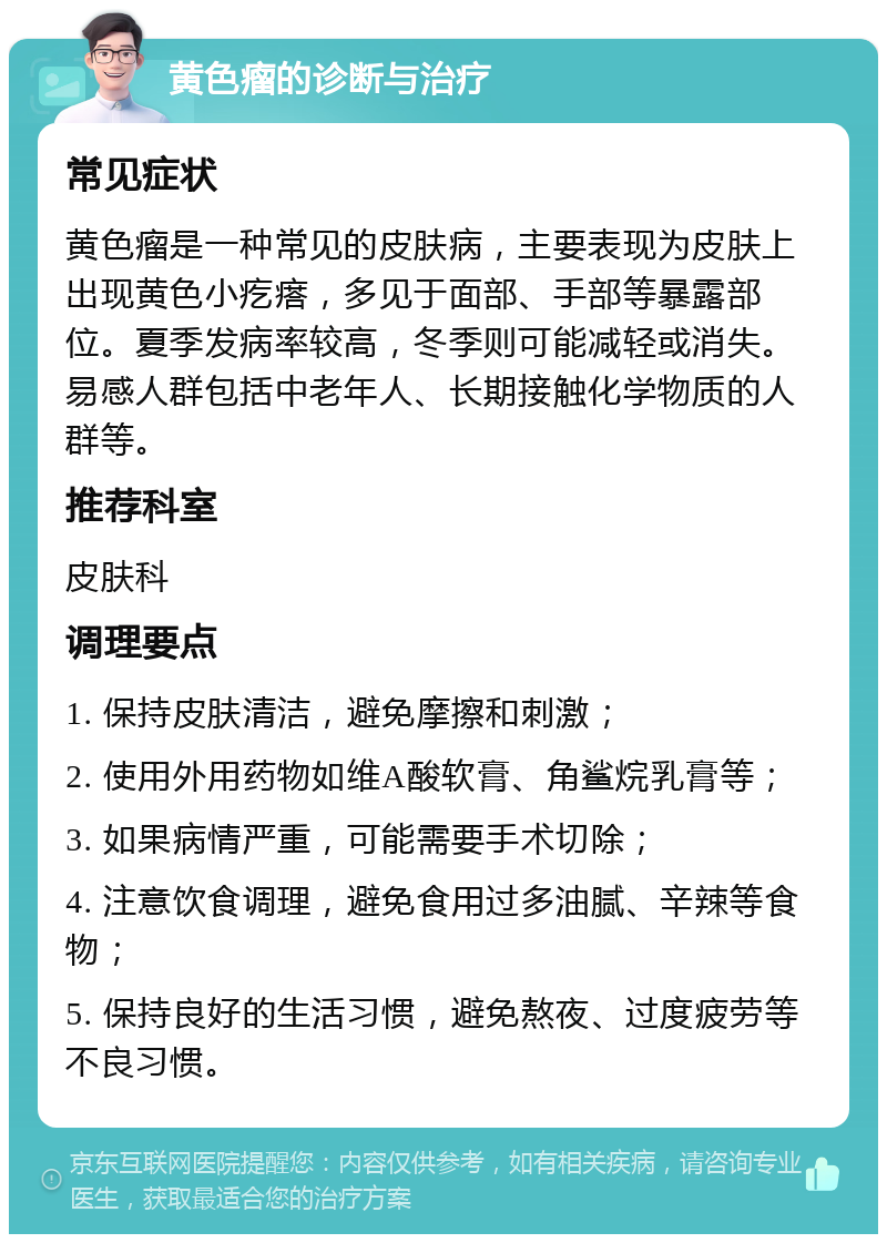 黄色瘤的诊断与治疗 常见症状 黄色瘤是一种常见的皮肤病，主要表现为皮肤上出现黄色小疙瘩，多见于面部、手部等暴露部位。夏季发病率较高，冬季则可能减轻或消失。易感人群包括中老年人、长期接触化学物质的人群等。 推荐科室 皮肤科 调理要点 1. 保持皮肤清洁，避免摩擦和刺激； 2. 使用外用药物如维A酸软膏、角鲨烷乳膏等； 3. 如果病情严重，可能需要手术切除； 4. 注意饮食调理，避免食用过多油腻、辛辣等食物； 5. 保持良好的生活习惯，避免熬夜、过度疲劳等不良习惯。