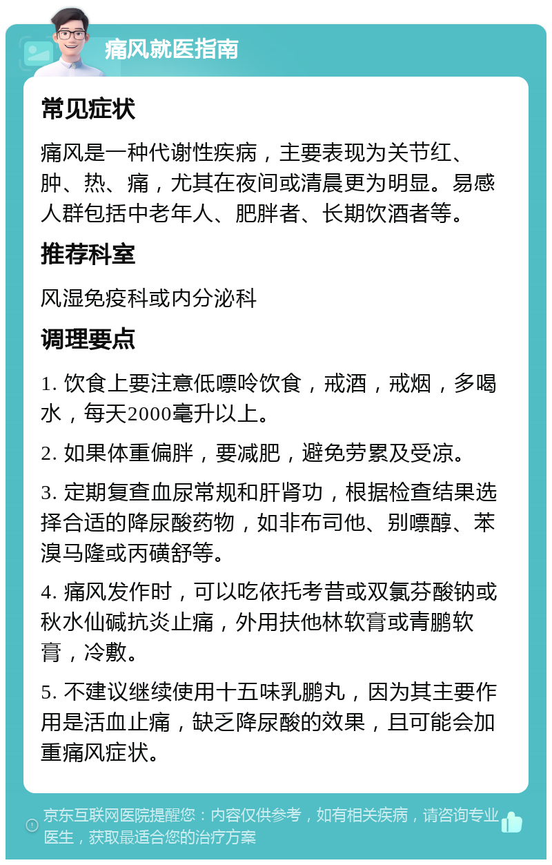 痛风就医指南 常见症状 痛风是一种代谢性疾病，主要表现为关节红、肿、热、痛，尤其在夜间或清晨更为明显。易感人群包括中老年人、肥胖者、长期饮酒者等。 推荐科室 风湿免疫科或内分泌科 调理要点 1. 饮食上要注意低嘌呤饮食，戒酒，戒烟，多喝水，每天2000毫升以上。 2. 如果体重偏胖，要减肥，避免劳累及受凉。 3. 定期复查血尿常规和肝肾功，根据检查结果选择合适的降尿酸药物，如非布司他、别嘌醇、苯溴马隆或丙磺舒等。 4. 痛风发作时，可以吃依托考昔或双氯芬酸钠或秋水仙碱抗炎止痛，外用扶他林软膏或青鹏软膏，冷敷。 5. 不建议继续使用十五味乳鹏丸，因为其主要作用是活血止痛，缺乏降尿酸的效果，且可能会加重痛风症状。