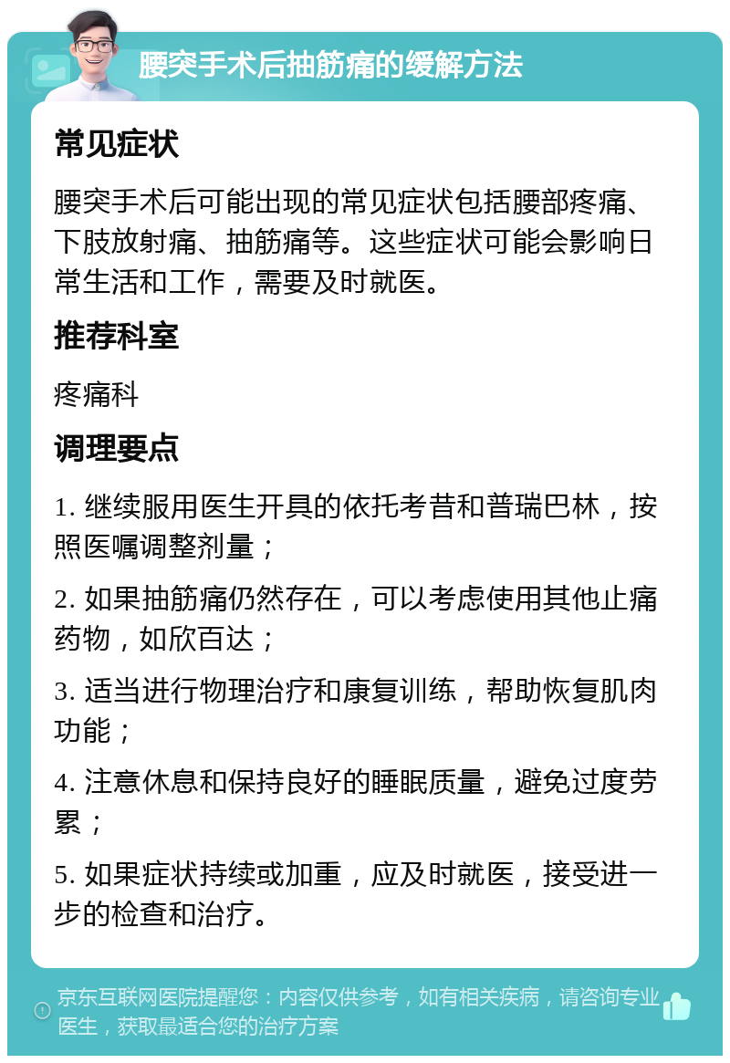 腰突手术后抽筋痛的缓解方法 常见症状 腰突手术后可能出现的常见症状包括腰部疼痛、下肢放射痛、抽筋痛等。这些症状可能会影响日常生活和工作，需要及时就医。 推荐科室 疼痛科 调理要点 1. 继续服用医生开具的依托考昔和普瑞巴林，按照医嘱调整剂量； 2. 如果抽筋痛仍然存在，可以考虑使用其他止痛药物，如欣百达； 3. 适当进行物理治疗和康复训练，帮助恢复肌肉功能； 4. 注意休息和保持良好的睡眠质量，避免过度劳累； 5. 如果症状持续或加重，应及时就医，接受进一步的检查和治疗。