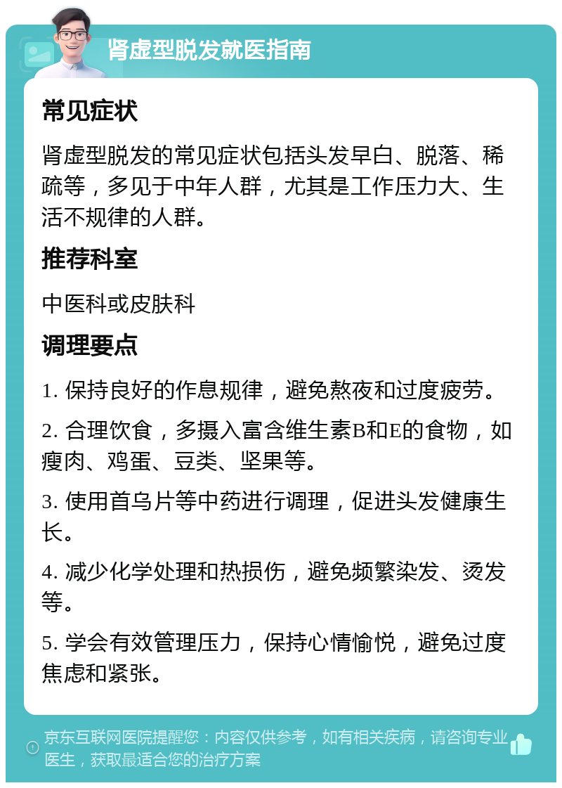 肾虚型脱发就医指南 常见症状 肾虚型脱发的常见症状包括头发早白、脱落、稀疏等，多见于中年人群，尤其是工作压力大、生活不规律的人群。 推荐科室 中医科或皮肤科 调理要点 1. 保持良好的作息规律，避免熬夜和过度疲劳。 2. 合理饮食，多摄入富含维生素B和E的食物，如瘦肉、鸡蛋、豆类、坚果等。 3. 使用首乌片等中药进行调理，促进头发健康生长。 4. 减少化学处理和热损伤，避免频繁染发、烫发等。 5. 学会有效管理压力，保持心情愉悦，避免过度焦虑和紧张。