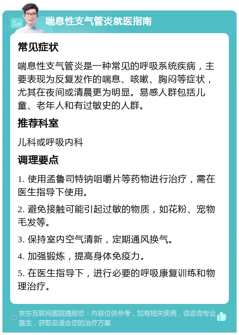 喘息性支气管炎就医指南 常见症状 喘息性支气管炎是一种常见的呼吸系统疾病，主要表现为反复发作的喘息、咳嗽、胸闷等症状，尤其在夜间或清晨更为明显。易感人群包括儿童、老年人和有过敏史的人群。 推荐科室 儿科或呼吸内科 调理要点 1. 使用孟鲁司特钠咀嚼片等药物进行治疗，需在医生指导下使用。 2. 避免接触可能引起过敏的物质，如花粉、宠物毛发等。 3. 保持室内空气清新，定期通风换气。 4. 加强锻炼，提高身体免疫力。 5. 在医生指导下，进行必要的呼吸康复训练和物理治疗。