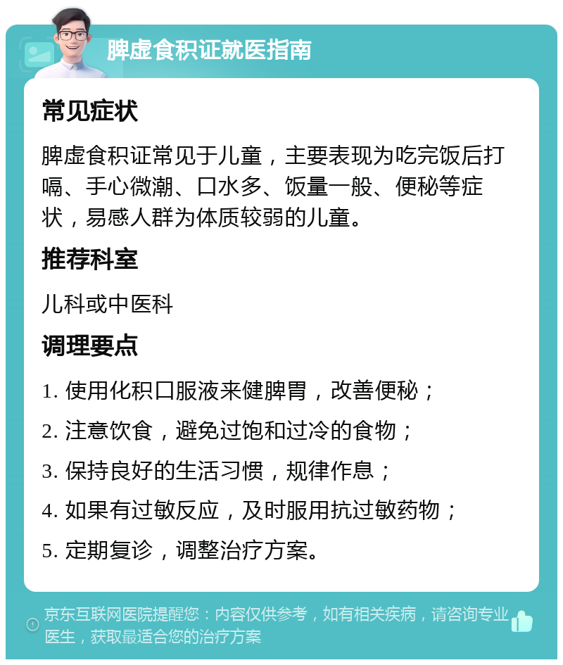 脾虚食积证就医指南 常见症状 脾虚食积证常见于儿童，主要表现为吃完饭后打嗝、手心微潮、口水多、饭量一般、便秘等症状，易感人群为体质较弱的儿童。 推荐科室 儿科或中医科 调理要点 1. 使用化积口服液来健脾胃，改善便秘； 2. 注意饮食，避免过饱和过冷的食物； 3. 保持良好的生活习惯，规律作息； 4. 如果有过敏反应，及时服用抗过敏药物； 5. 定期复诊，调整治疗方案。