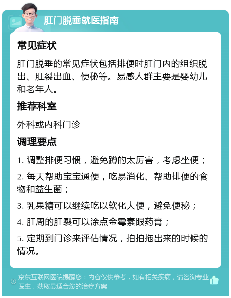 肛门脱垂就医指南 常见症状 肛门脱垂的常见症状包括排便时肛门内的组织脱出、肛裂出血、便秘等。易感人群主要是婴幼儿和老年人。 推荐科室 外科或内科门诊 调理要点 1. 调整排便习惯，避免蹲的太厉害，考虑坐便； 2. 每天帮助宝宝通便，吃易消化、帮助排便的食物和益生菌； 3. 乳果糖可以继续吃以软化大便，避免便秘； 4. 肛周的肛裂可以涂点金霉素眼药膏； 5. 定期到门诊来评估情况，拍拍拖出来的时候的情况。