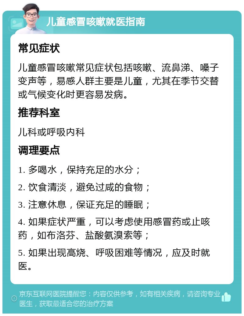 儿童感冒咳嗽就医指南 常见症状 儿童感冒咳嗽常见症状包括咳嗽、流鼻涕、嗓子变声等，易感人群主要是儿童，尤其在季节交替或气候变化时更容易发病。 推荐科室 儿科或呼吸内科 调理要点 1. 多喝水，保持充足的水分； 2. 饮食清淡，避免过咸的食物； 3. 注意休息，保证充足的睡眠； 4. 如果症状严重，可以考虑使用感冒药或止咳药，如布洛芬、盐酸氨溴索等； 5. 如果出现高烧、呼吸困难等情况，应及时就医。