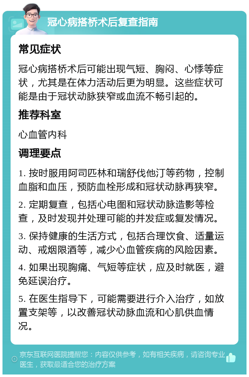 冠心病搭桥术后复查指南 常见症状 冠心病搭桥术后可能出现气短、胸闷、心悸等症状，尤其是在体力活动后更为明显。这些症状可能是由于冠状动脉狭窄或血流不畅引起的。 推荐科室 心血管内科 调理要点 1. 按时服用阿司匹林和瑞舒伐他汀等药物，控制血脂和血压，预防血栓形成和冠状动脉再狭窄。 2. 定期复查，包括心电图和冠状动脉造影等检查，及时发现并处理可能的并发症或复发情况。 3. 保持健康的生活方式，包括合理饮食、适量运动、戒烟限酒等，减少心血管疾病的风险因素。 4. 如果出现胸痛、气短等症状，应及时就医，避免延误治疗。 5. 在医生指导下，可能需要进行介入治疗，如放置支架等，以改善冠状动脉血流和心肌供血情况。