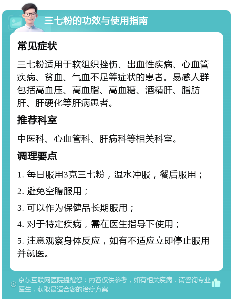 三七粉的功效与使用指南 常见症状 三七粉适用于软组织挫伤、出血性疾病、心血管疾病、贫血、气血不足等症状的患者。易感人群包括高血压、高血脂、高血糖、酒精肝、脂肪肝、肝硬化等肝病患者。 推荐科室 中医科、心血管科、肝病科等相关科室。 调理要点 1. 每日服用3克三七粉，温水冲服，餐后服用； 2. 避免空腹服用； 3. 可以作为保健品长期服用； 4. 对于特定疾病，需在医生指导下使用； 5. 注意观察身体反应，如有不适应立即停止服用并就医。