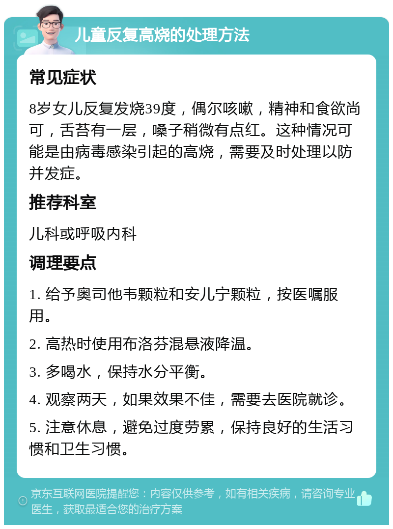 儿童反复高烧的处理方法 常见症状 8岁女儿反复发烧39度，偶尔咳嗽，精神和食欲尚可，舌苔有一层，嗓子稍微有点红。这种情况可能是由病毒感染引起的高烧，需要及时处理以防并发症。 推荐科室 儿科或呼吸内科 调理要点 1. 给予奥司他韦颗粒和安儿宁颗粒，按医嘱服用。 2. 高热时使用布洛芬混悬液降温。 3. 多喝水，保持水分平衡。 4. 观察两天，如果效果不佳，需要去医院就诊。 5. 注意休息，避免过度劳累，保持良好的生活习惯和卫生习惯。