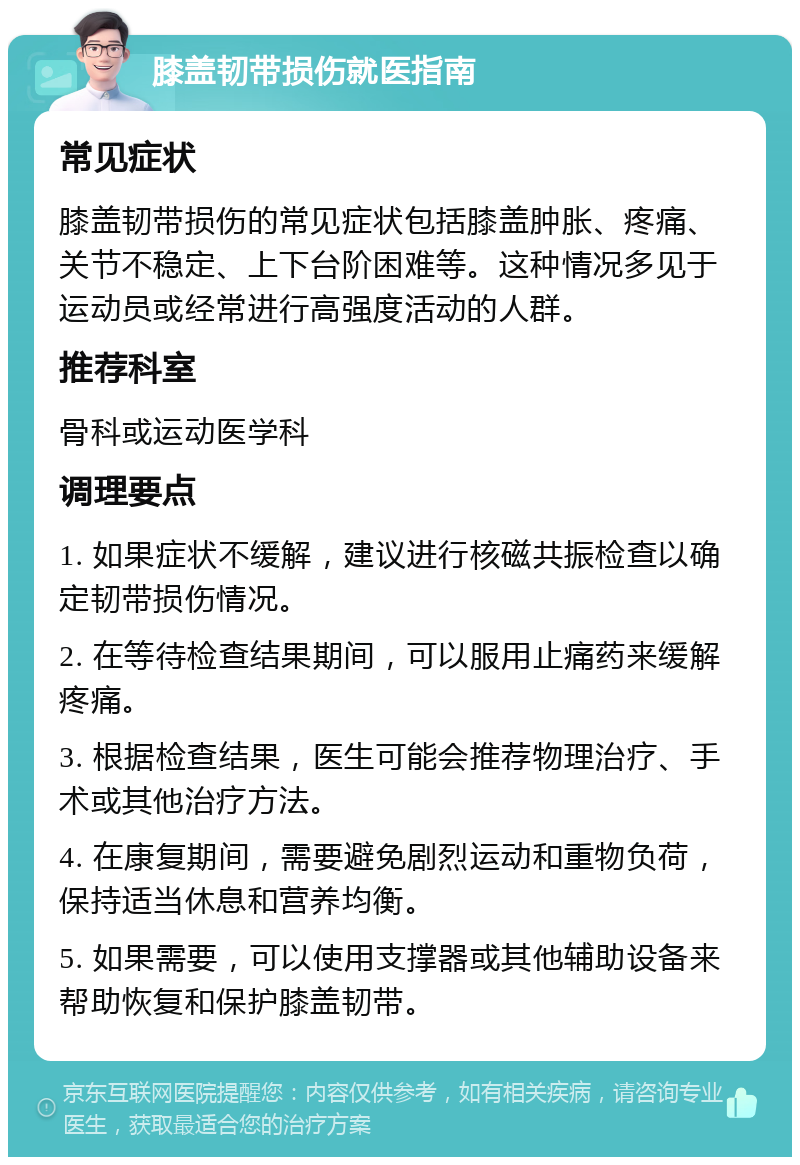 膝盖韧带损伤就医指南 常见症状 膝盖韧带损伤的常见症状包括膝盖肿胀、疼痛、关节不稳定、上下台阶困难等。这种情况多见于运动员或经常进行高强度活动的人群。 推荐科室 骨科或运动医学科 调理要点 1. 如果症状不缓解，建议进行核磁共振检查以确定韧带损伤情况。 2. 在等待检查结果期间，可以服用止痛药来缓解疼痛。 3. 根据检查结果，医生可能会推荐物理治疗、手术或其他治疗方法。 4. 在康复期间，需要避免剧烈运动和重物负荷，保持适当休息和营养均衡。 5. 如果需要，可以使用支撑器或其他辅助设备来帮助恢复和保护膝盖韧带。