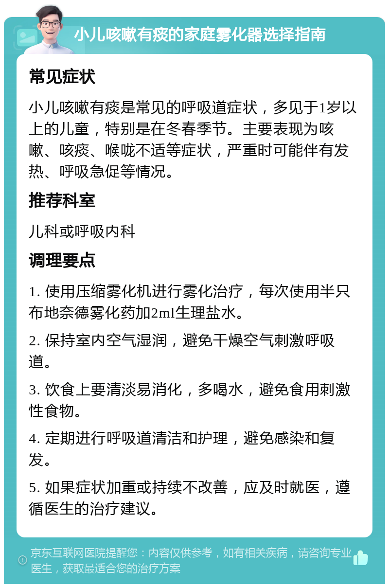 小儿咳嗽有痰的家庭雾化器选择指南 常见症状 小儿咳嗽有痰是常见的呼吸道症状，多见于1岁以上的儿童，特别是在冬春季节。主要表现为咳嗽、咳痰、喉咙不适等症状，严重时可能伴有发热、呼吸急促等情况。 推荐科室 儿科或呼吸内科 调理要点 1. 使用压缩雾化机进行雾化治疗，每次使用半只布地奈德雾化药加2ml生理盐水。 2. 保持室内空气湿润，避免干燥空气刺激呼吸道。 3. 饮食上要清淡易消化，多喝水，避免食用刺激性食物。 4. 定期进行呼吸道清洁和护理，避免感染和复发。 5. 如果症状加重或持续不改善，应及时就医，遵循医生的治疗建议。