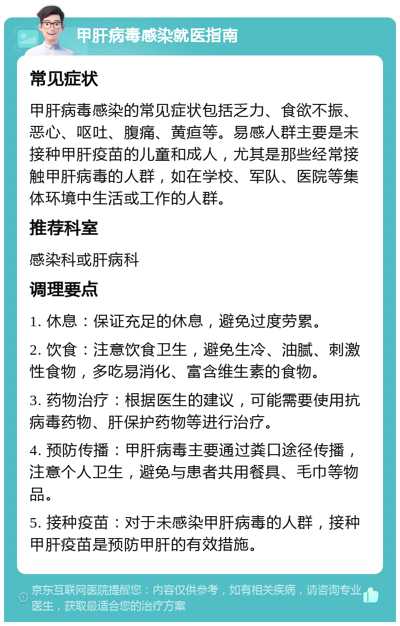 甲肝病毒感染就医指南 常见症状 甲肝病毒感染的常见症状包括乏力、食欲不振、恶心、呕吐、腹痛、黄疸等。易感人群主要是未接种甲肝疫苗的儿童和成人，尤其是那些经常接触甲肝病毒的人群，如在学校、军队、医院等集体环境中生活或工作的人群。 推荐科室 感染科或肝病科 调理要点 1. 休息：保证充足的休息，避免过度劳累。 2. 饮食：注意饮食卫生，避免生冷、油腻、刺激性食物，多吃易消化、富含维生素的食物。 3. 药物治疗：根据医生的建议，可能需要使用抗病毒药物、肝保护药物等进行治疗。 4. 预防传播：甲肝病毒主要通过粪口途径传播，注意个人卫生，避免与患者共用餐具、毛巾等物品。 5. 接种疫苗：对于未感染甲肝病毒的人群，接种甲肝疫苗是预防甲肝的有效措施。