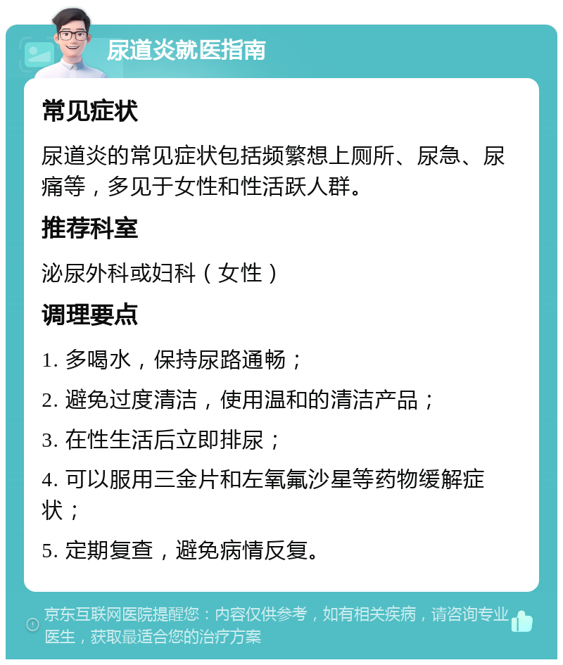 尿道炎就医指南 常见症状 尿道炎的常见症状包括频繁想上厕所、尿急、尿痛等，多见于女性和性活跃人群。 推荐科室 泌尿外科或妇科（女性） 调理要点 1. 多喝水，保持尿路通畅； 2. 避免过度清洁，使用温和的清洁产品； 3. 在性生活后立即排尿； 4. 可以服用三金片和左氧氟沙星等药物缓解症状； 5. 定期复查，避免病情反复。