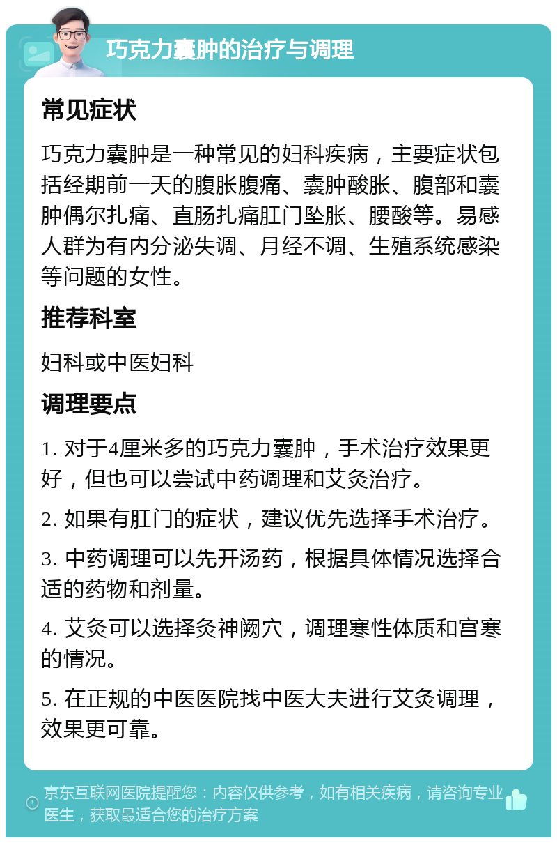 巧克力囊肿的治疗与调理 常见症状 巧克力囊肿是一种常见的妇科疾病，主要症状包括经期前一天的腹胀腹痛、囊肿酸胀、腹部和囊肿偶尔扎痛、直肠扎痛肛门坠胀、腰酸等。易感人群为有内分泌失调、月经不调、生殖系统感染等问题的女性。 推荐科室 妇科或中医妇科 调理要点 1. 对于4厘米多的巧克力囊肿，手术治疗效果更好，但也可以尝试中药调理和艾灸治疗。 2. 如果有肛门的症状，建议优先选择手术治疗。 3. 中药调理可以先开汤药，根据具体情况选择合适的药物和剂量。 4. 艾灸可以选择灸神阙穴，调理寒性体质和宫寒的情况。 5. 在正规的中医医院找中医大夫进行艾灸调理，效果更可靠。