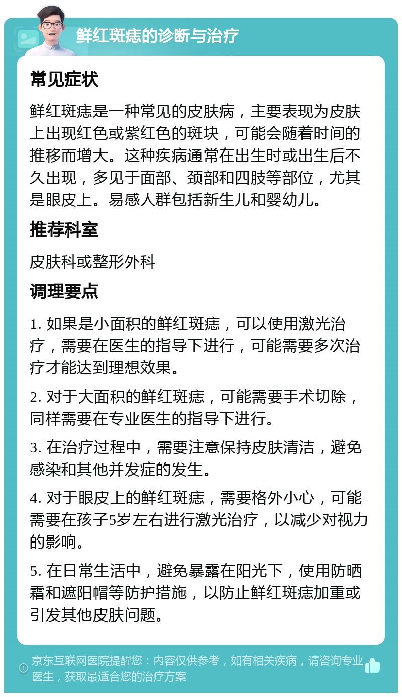 鲜红斑痣的诊断与治疗 常见症状 鲜红斑痣是一种常见的皮肤病，主要表现为皮肤上出现红色或紫红色的斑块，可能会随着时间的推移而增大。这种疾病通常在出生时或出生后不久出现，多见于面部、颈部和四肢等部位，尤其是眼皮上。易感人群包括新生儿和婴幼儿。 推荐科室 皮肤科或整形外科 调理要点 1. 如果是小面积的鲜红斑痣，可以使用激光治疗，需要在医生的指导下进行，可能需要多次治疗才能达到理想效果。 2. 对于大面积的鲜红斑痣，可能需要手术切除，同样需要在专业医生的指导下进行。 3. 在治疗过程中，需要注意保持皮肤清洁，避免感染和其他并发症的发生。 4. 对于眼皮上的鲜红斑痣，需要格外小心，可能需要在孩子5岁左右进行激光治疗，以减少对视力的影响。 5. 在日常生活中，避免暴露在阳光下，使用防晒霜和遮阳帽等防护措施，以防止鲜红斑痣加重或引发其他皮肤问题。