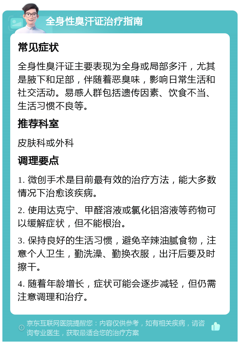 全身性臭汗证治疗指南 常见症状 全身性臭汗证主要表现为全身或局部多汗，尤其是腋下和足部，伴随着恶臭味，影响日常生活和社交活动。易感人群包括遗传因素、饮食不当、生活习惯不良等。 推荐科室 皮肤科或外科 调理要点 1. 微创手术是目前最有效的治疗方法，能大多数情况下治愈该疾病。 2. 使用达克宁、甲醛溶液或氯化铝溶液等药物可以缓解症状，但不能根治。 3. 保持良好的生活习惯，避免辛辣油腻食物，注意个人卫生，勤洗澡、勤换衣服，出汗后要及时擦干。 4. 随着年龄增长，症状可能会逐步减轻，但仍需注意调理和治疗。