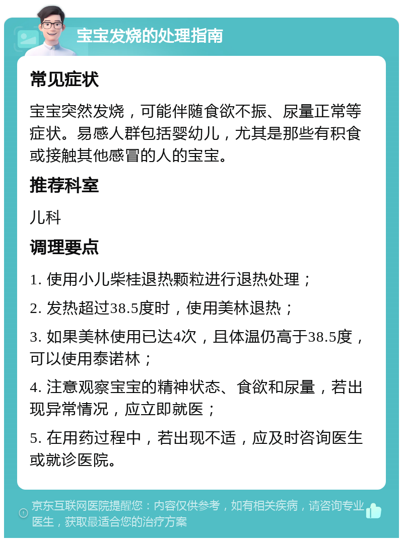 宝宝发烧的处理指南 常见症状 宝宝突然发烧，可能伴随食欲不振、尿量正常等症状。易感人群包括婴幼儿，尤其是那些有积食或接触其他感冒的人的宝宝。 推荐科室 儿科 调理要点 1. 使用小儿柴桂退热颗粒进行退热处理； 2. 发热超过38.5度时，使用美林退热； 3. 如果美林使用已达4次，且体温仍高于38.5度，可以使用泰诺林； 4. 注意观察宝宝的精神状态、食欲和尿量，若出现异常情况，应立即就医； 5. 在用药过程中，若出现不适，应及时咨询医生或就诊医院。