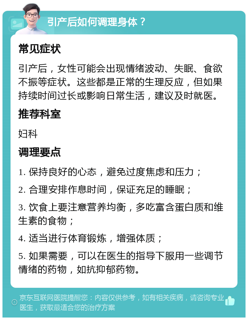 引产后如何调理身体？ 常见症状 引产后，女性可能会出现情绪波动、失眠、食欲不振等症状。这些都是正常的生理反应，但如果持续时间过长或影响日常生活，建议及时就医。 推荐科室 妇科 调理要点 1. 保持良好的心态，避免过度焦虑和压力； 2. 合理安排作息时间，保证充足的睡眠； 3. 饮食上要注意营养均衡，多吃富含蛋白质和维生素的食物； 4. 适当进行体育锻炼，增强体质； 5. 如果需要，可以在医生的指导下服用一些调节情绪的药物，如抗抑郁药物。