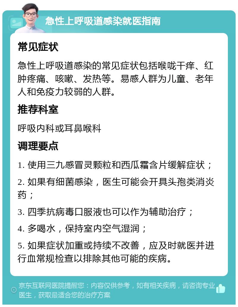 急性上呼吸道感染就医指南 常见症状 急性上呼吸道感染的常见症状包括喉咙干痒、红肿疼痛、咳嗽、发热等。易感人群为儿童、老年人和免疫力较弱的人群。 推荐科室 呼吸内科或耳鼻喉科 调理要点 1. 使用三九感冒灵颗粒和西瓜霜含片缓解症状； 2. 如果有细菌感染，医生可能会开具头孢类消炎药； 3. 四季抗病毒口服液也可以作为辅助治疗； 4. 多喝水，保持室内空气湿润； 5. 如果症状加重或持续不改善，应及时就医并进行血常规检查以排除其他可能的疾病。