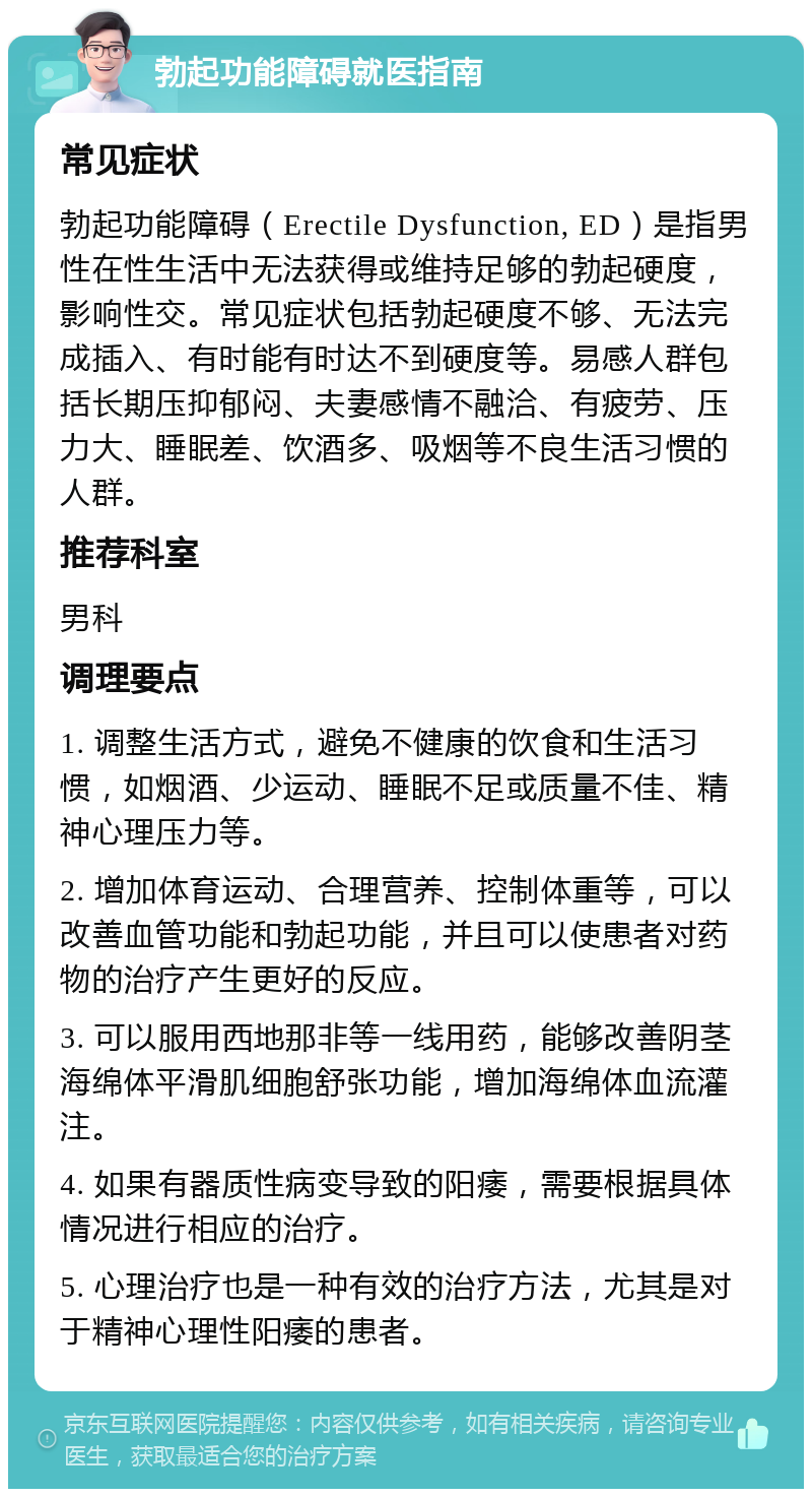 勃起功能障碍就医指南 常见症状 勃起功能障碍（Erectile Dysfunction, ED）是指男性在性生活中无法获得或维持足够的勃起硬度，影响性交。常见症状包括勃起硬度不够、无法完成插入、有时能有时达不到硬度等。易感人群包括长期压抑郁闷、夫妻感情不融洽、有疲劳、压力大、睡眠差、饮酒多、吸烟等不良生活习惯的人群。 推荐科室 男科 调理要点 1. 调整生活方式，避免不健康的饮食和生活习惯，如烟酒、少运动、睡眠不足或质量不佳、精神心理压力等。 2. 增加体育运动、合理营养、控制体重等，可以改善血管功能和勃起功能，并且可以使患者对药物的治疗产生更好的反应。 3. 可以服用西地那非等一线用药，能够改善阴茎海绵体平滑肌细胞舒张功能，增加海绵体血流灌注。 4. 如果有器质性病变导致的阳痿，需要根据具体情况进行相应的治疗。 5. 心理治疗也是一种有效的治疗方法，尤其是对于精神心理性阳痿的患者。