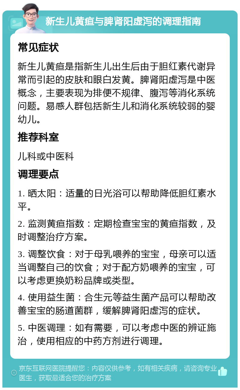 新生儿黄疸与脾肾阳虚泻的调理指南 常见症状 新生儿黄疸是指新生儿出生后由于胆红素代谢异常而引起的皮肤和眼白发黄。脾肾阳虚泻是中医概念，主要表现为排便不规律、腹泻等消化系统问题。易感人群包括新生儿和消化系统较弱的婴幼儿。 推荐科室 儿科或中医科 调理要点 1. 晒太阳：适量的日光浴可以帮助降低胆红素水平。 2. 监测黄疸指数：定期检查宝宝的黄疸指数，及时调整治疗方案。 3. 调整饮食：对于母乳喂养的宝宝，母亲可以适当调整自己的饮食；对于配方奶喂养的宝宝，可以考虑更换奶粉品牌或类型。 4. 使用益生菌：合生元等益生菌产品可以帮助改善宝宝的肠道菌群，缓解脾肾阳虚泻的症状。 5. 中医调理：如有需要，可以考虑中医的辨证施治，使用相应的中药方剂进行调理。