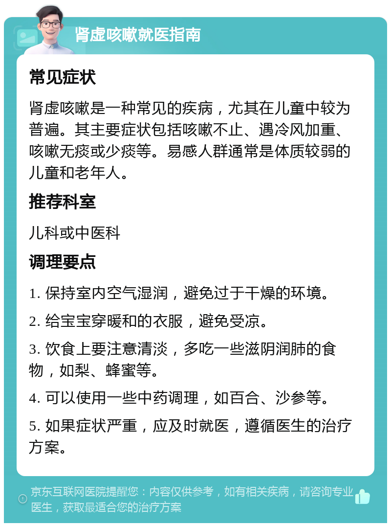 肾虚咳嗽就医指南 常见症状 肾虚咳嗽是一种常见的疾病，尤其在儿童中较为普遍。其主要症状包括咳嗽不止、遇冷风加重、咳嗽无痰或少痰等。易感人群通常是体质较弱的儿童和老年人。 推荐科室 儿科或中医科 调理要点 1. 保持室内空气湿润，避免过于干燥的环境。 2. 给宝宝穿暖和的衣服，避免受凉。 3. 饮食上要注意清淡，多吃一些滋阴润肺的食物，如梨、蜂蜜等。 4. 可以使用一些中药调理，如百合、沙参等。 5. 如果症状严重，应及时就医，遵循医生的治疗方案。