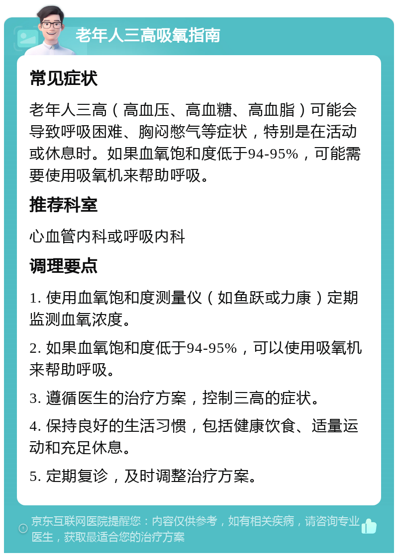 老年人三高吸氧指南 常见症状 老年人三高（高血压、高血糖、高血脂）可能会导致呼吸困难、胸闷憋气等症状，特别是在活动或休息时。如果血氧饱和度低于94-95%，可能需要使用吸氧机来帮助呼吸。 推荐科室 心血管内科或呼吸内科 调理要点 1. 使用血氧饱和度测量仪（如鱼跃或力康）定期监测血氧浓度。 2. 如果血氧饱和度低于94-95%，可以使用吸氧机来帮助呼吸。 3. 遵循医生的治疗方案，控制三高的症状。 4. 保持良好的生活习惯，包括健康饮食、适量运动和充足休息。 5. 定期复诊，及时调整治疗方案。