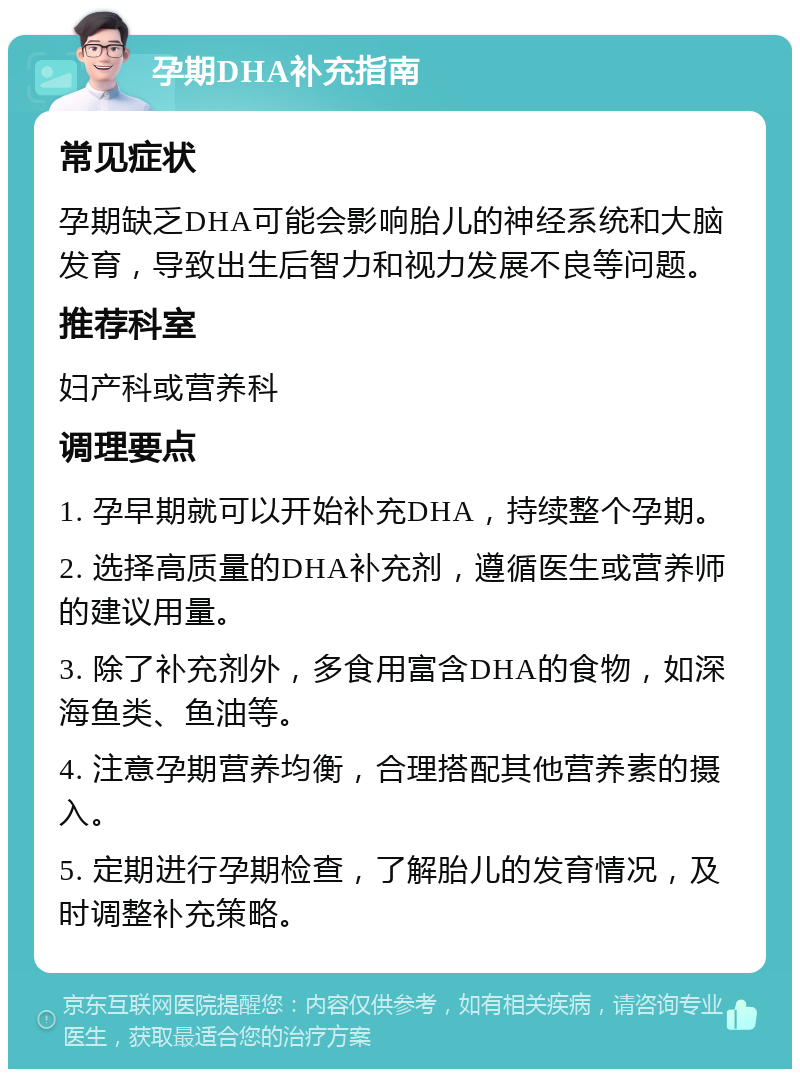 孕期DHA补充指南 常见症状 孕期缺乏DHA可能会影响胎儿的神经系统和大脑发育，导致出生后智力和视力发展不良等问题。 推荐科室 妇产科或营养科 调理要点 1. 孕早期就可以开始补充DHA，持续整个孕期。 2. 选择高质量的DHA补充剂，遵循医生或营养师的建议用量。 3. 除了补充剂外，多食用富含DHA的食物，如深海鱼类、鱼油等。 4. 注意孕期营养均衡，合理搭配其他营养素的摄入。 5. 定期进行孕期检查，了解胎儿的发育情况，及时调整补充策略。