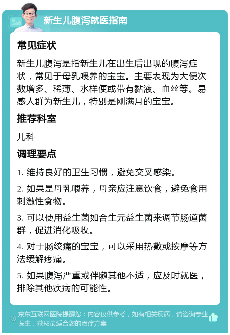 新生儿腹泻就医指南 常见症状 新生儿腹泻是指新生儿在出生后出现的腹泻症状，常见于母乳喂养的宝宝。主要表现为大便次数增多、稀薄、水样便或带有黏液、血丝等。易感人群为新生儿，特别是刚满月的宝宝。 推荐科室 儿科 调理要点 1. 维持良好的卫生习惯，避免交叉感染。 2. 如果是母乳喂养，母亲应注意饮食，避免食用刺激性食物。 3. 可以使用益生菌如合生元益生菌来调节肠道菌群，促进消化吸收。 4. 对于肠绞痛的宝宝，可以采用热敷或按摩等方法缓解疼痛。 5. 如果腹泻严重或伴随其他不适，应及时就医，排除其他疾病的可能性。