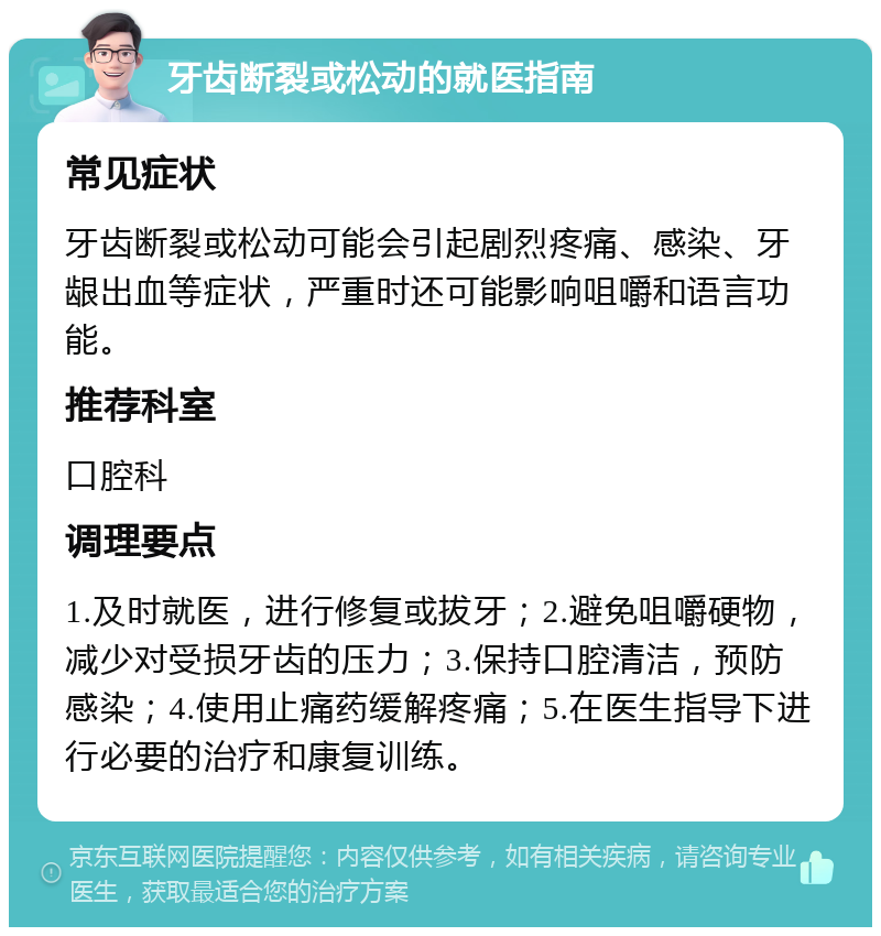 牙齿断裂或松动的就医指南 常见症状 牙齿断裂或松动可能会引起剧烈疼痛、感染、牙龈出血等症状，严重时还可能影响咀嚼和语言功能。 推荐科室 口腔科 调理要点 1.及时就医，进行修复或拔牙；2.避免咀嚼硬物，减少对受损牙齿的压力；3.保持口腔清洁，预防感染；4.使用止痛药缓解疼痛；5.在医生指导下进行必要的治疗和康复训练。